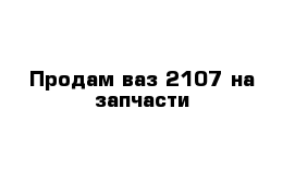 Продам ваз 2107 на запчасти